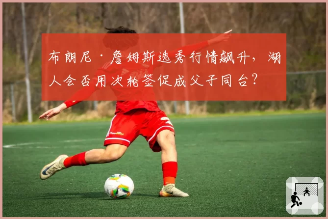 布朗尼·詹姆斯选秀行情飙升,湖人会否用次轮签促成父子同台?