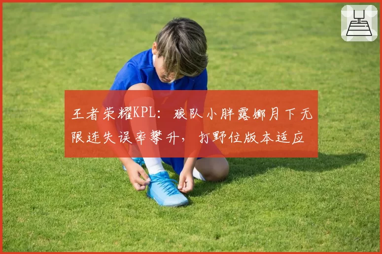 王者荣耀KPL：狼队小胖露娜月下无限连失误率攀升，打野位版本适应性存疑