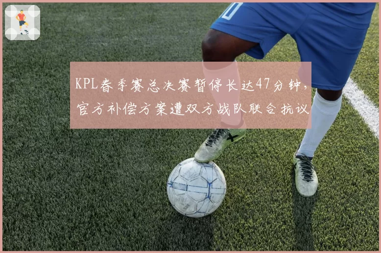 KPL春季赛总决赛暂停长达47分钟,官方补偿方案遭双方战队联合抗议