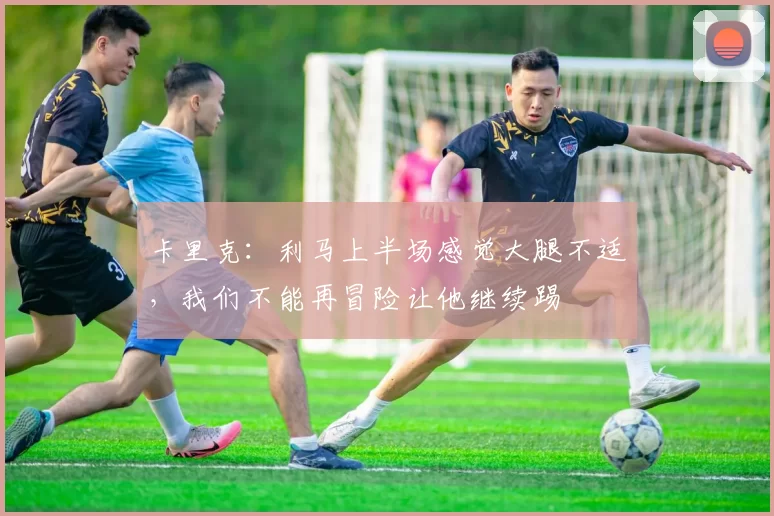 卡里克:利马上半场感觉大腿不适,我们不能再冒险让他继续踢