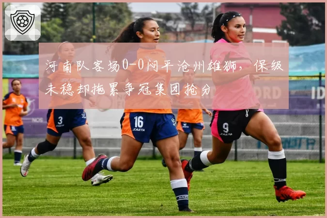 河南队客场0-0闷平沧州雄狮，保级未稳却拖累争冠集团抢分