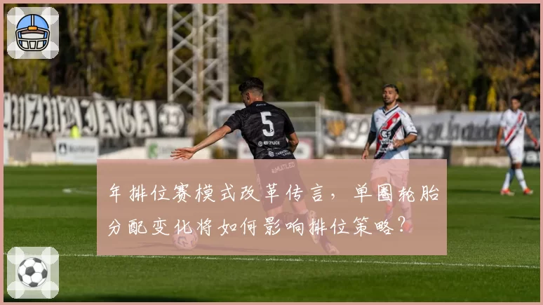 年排位赛模式改革传言，单圈轮胎分配变化将如何影响排位策略？
