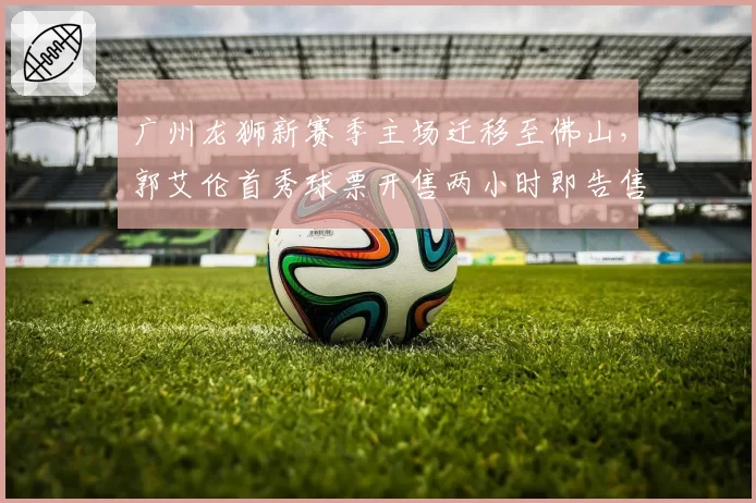 广州龙狮新赛季主场迁移至佛山，郭艾伦首秀球票开售两小时即告售罄__br_