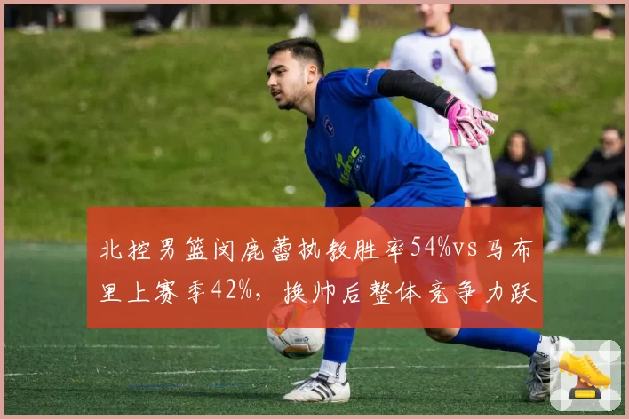 北控男篮闵鹿蕾执教胜率54%vs马布里上赛季42%，换帅后整体竞争力跃升