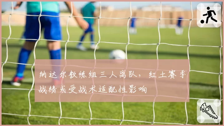 纳达尔教练组三人离队，红土赛季战绩或受战术适配性影响