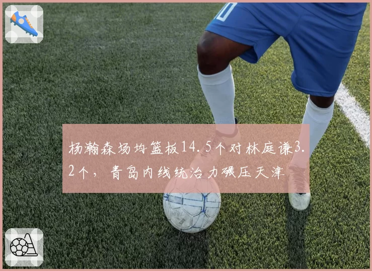 杨瀚森场均篮板14.5个对林庭谦3.2个,青岛内线统治力碾压天津