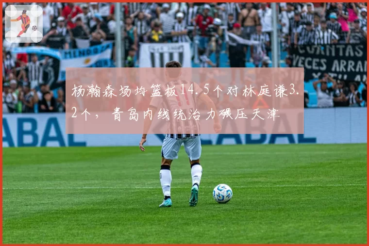 杨瀚森场均篮板14.5个对林庭谦3.2个，青岛内线统治力碾压天津