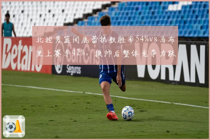 北控男篮闵鹿蕾执教胜率54%vs马布里上赛季42%，换帅后整体竞争力跃升