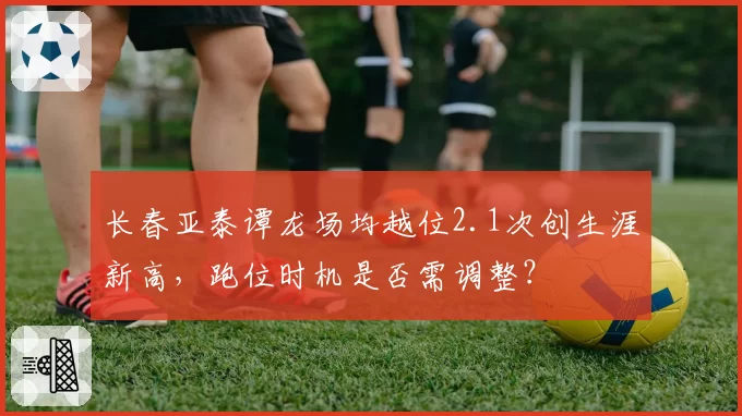 长春亚泰谭龙场均越位2.1次创生涯新高，跑位时机是否需调整？