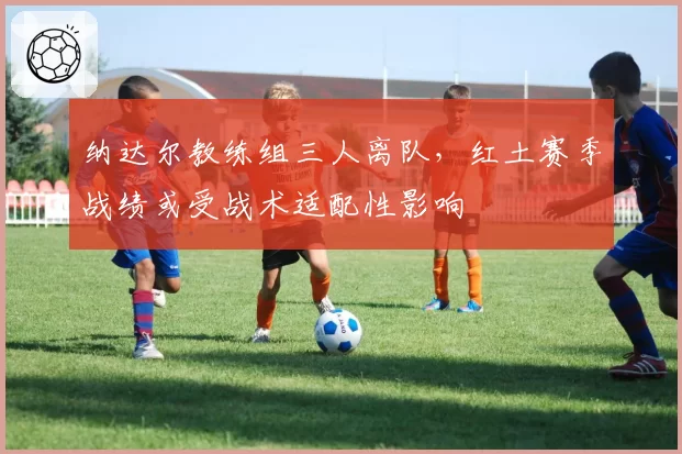 纳达尔教练组三人离队，红土赛季战绩或受战术适配性影响