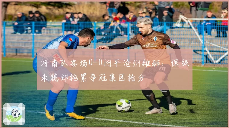 河南队客场0-0闷平沧州雄狮，保级未稳却拖累争冠集团抢分