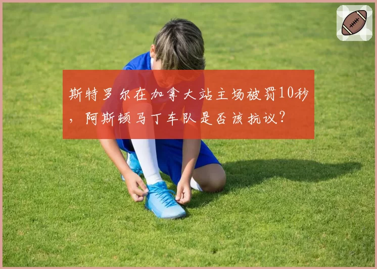 斯特罗尔在加拿大站主场被罚10秒，阿斯顿马丁车队是否该抗议？