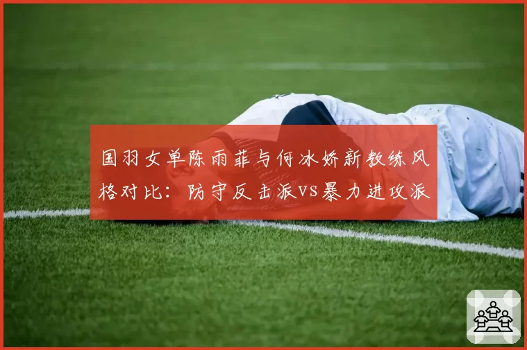 国羽女单陈雨菲与何冰娇新教练风格对比:防守反击派vs暴力进攻派谁更适配?