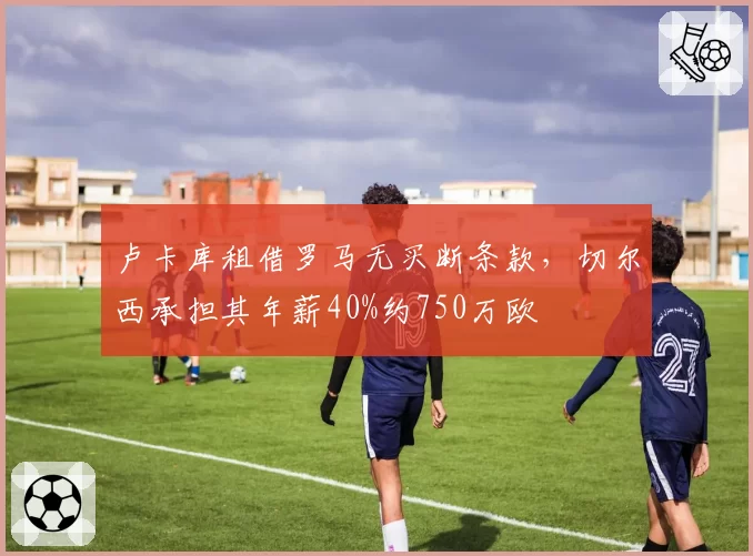 卢卡库租借罗马无买断条款，切尔西承担其年薪40%约750万欧