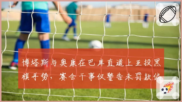 博塔斯与奥康在巴库直道上互投黑旗手势,赛会干事仅警告未罚款偏轻惹议
