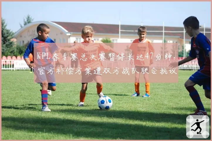 KPL春季赛总决赛暂停长达47分钟，官方补偿方案遭双方战队联合抗议