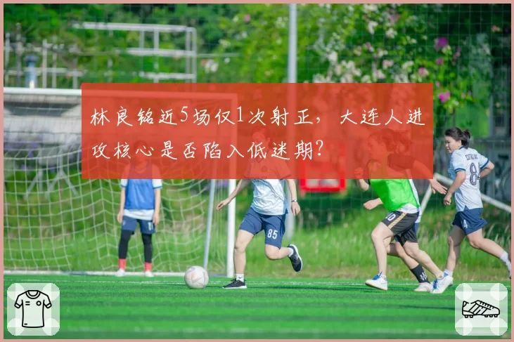 林良铭近5场仅1次射正，大连人进攻核心是否陷入低迷期？