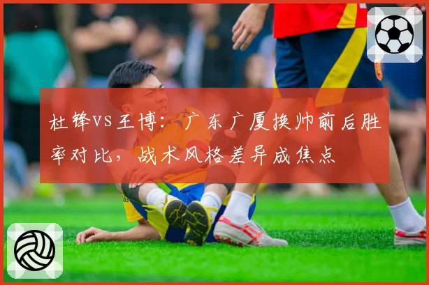 杜锋vs王博:广东广厦换帅前后胜率对比,战术风格差异成焦点