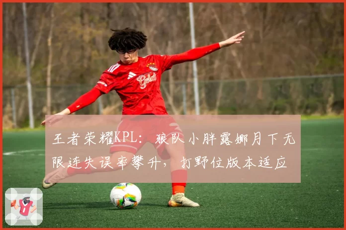 王者荣耀KPL：狼队小胖露娜月下无限连失误率攀升，打野位版本适应性存疑
