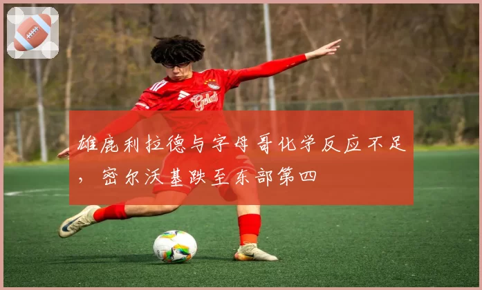 雄鹿利拉德与字母哥化学反应不足，密尔沃基跌至东部第四