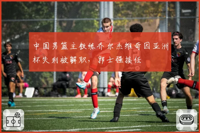 中国男篮主教练乔尔杰维奇因亚洲杯失利被解职，郭士强接任