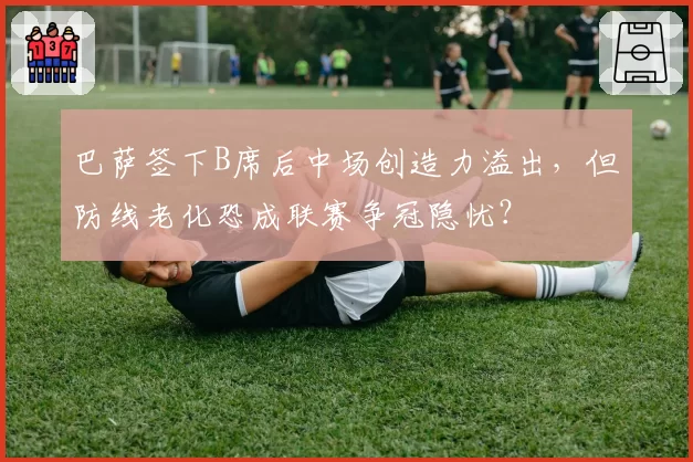 巴萨签下B席后中场创造力溢出，但防线老化恐成联赛争冠隐忧？