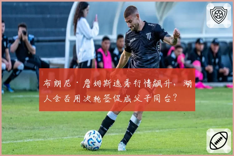 布朗尼·詹姆斯选秀行情飙升，湖人会否用次轮签促成父子同台？