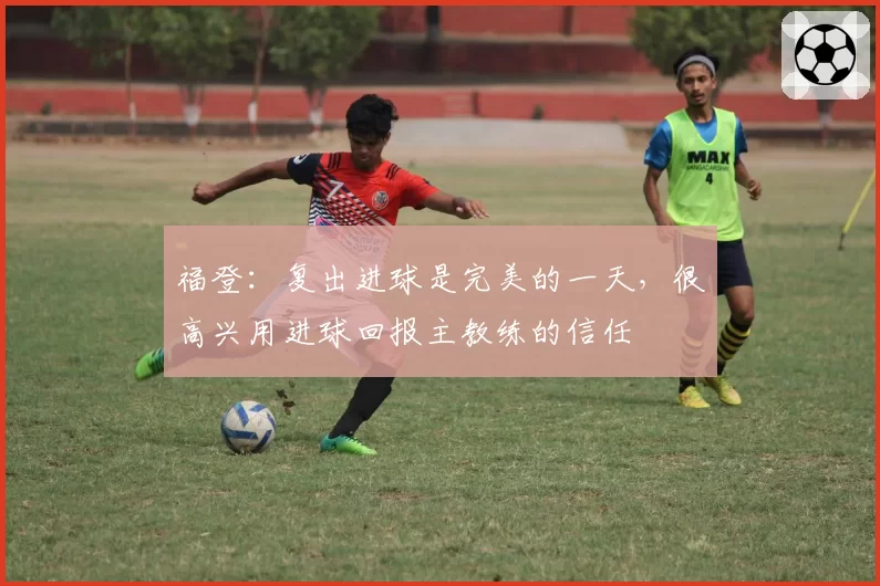 福登:复出进球是完美的一天,很高兴用进球回报主教练的信任