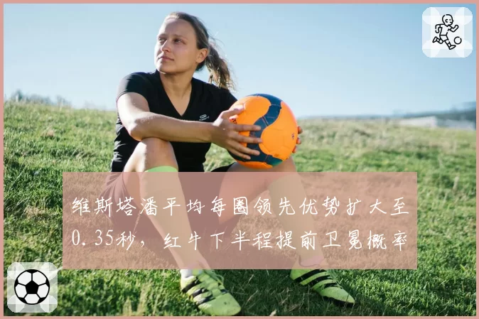 维斯塔潘平均每圈领先优势扩大至0.35秒,红牛下半程提前卫冕概率高达78%