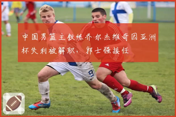 中国男篮主教练乔尔杰维奇因亚洲杯失利被解职，郭士强接任